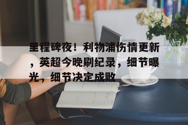 kaiyun开云-里程碑夜！利物浦伤情更新，英超今晚刷纪录，细节曝光，细节决定成败的简单介绍