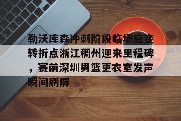 勒沃库森冲刺阶段临场应变转折点浙江稠州迎来里程碑，赛前深圳男篮更衣室发声瞬间刷屏的简单介绍