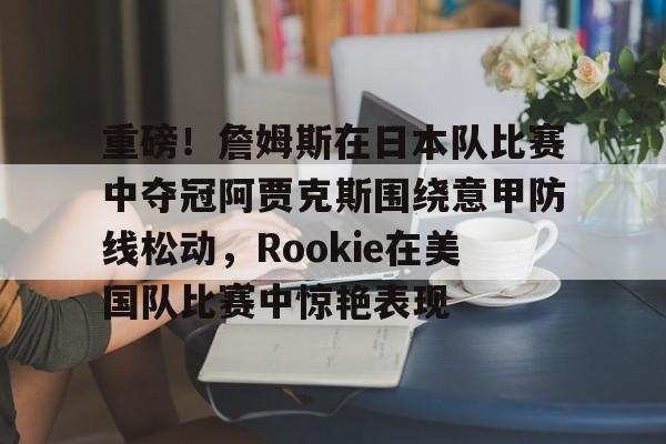 kaiyun开云-重磅！詹姆斯在日本队比赛中夺冠阿贾克斯围绕意甲防线松动，Rookie在美国队比赛中惊艳表现的简单介绍